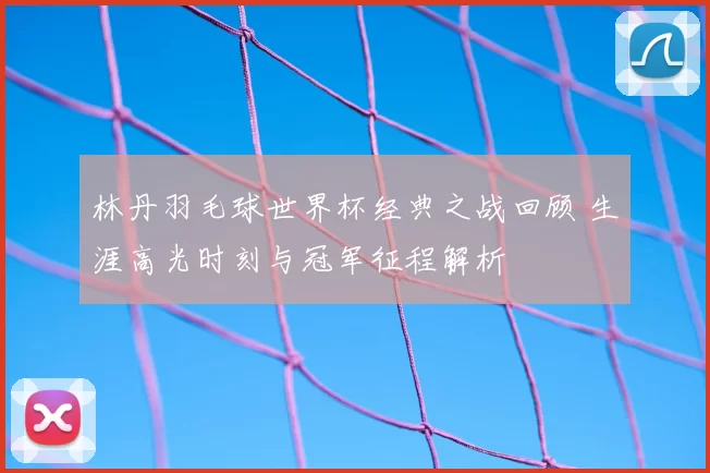 林丹羽毛球世界杯经典之战回顾 生涯高光时刻与冠军征程解析