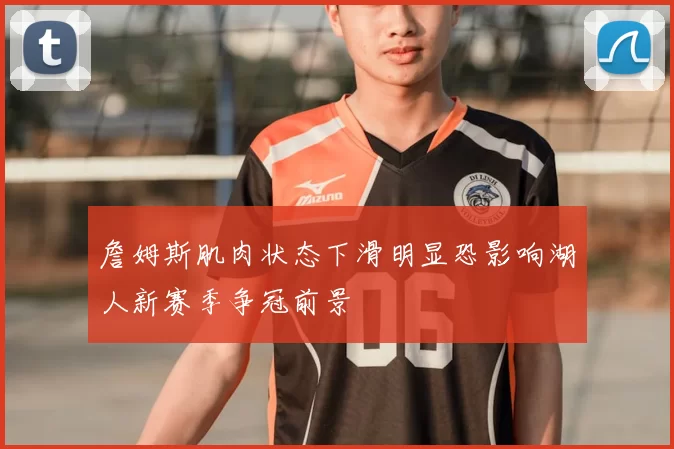 詹姆斯肌肉状态下滑明显恐影响湖人新赛季争冠前景