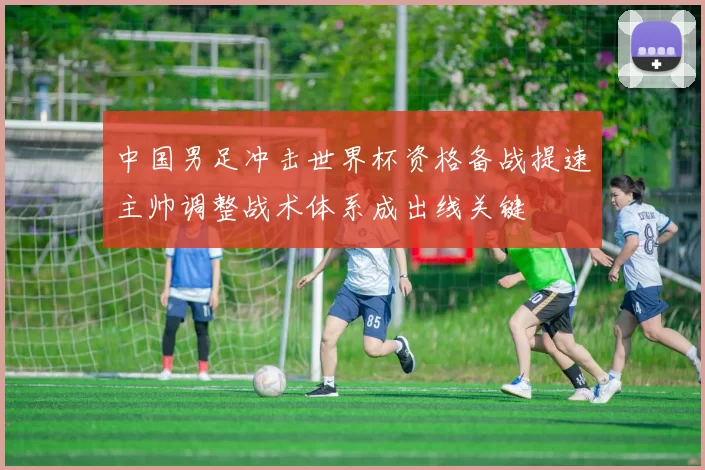 中国男足冲击世界杯资格备战提速主帅调整战术体系成出线关键