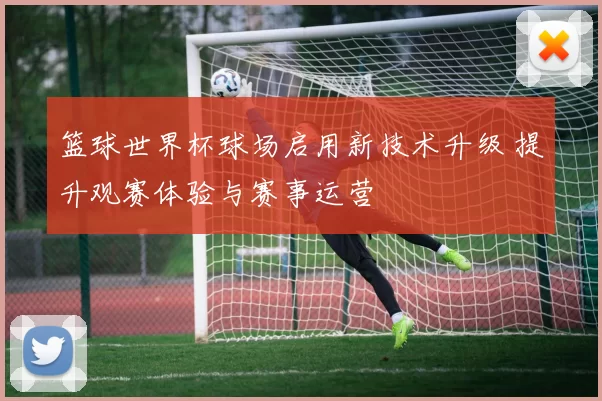 篮球世界杯球场启用新技术升级 提升观赛体验与赛事运营