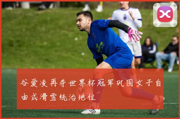 谷爱凌再夺世界杯冠军巩固女子自由式滑雪统治地位