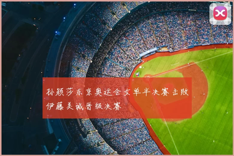 孙颖莎东京奥运会女单半决赛击败伊藤美诚晋级决赛