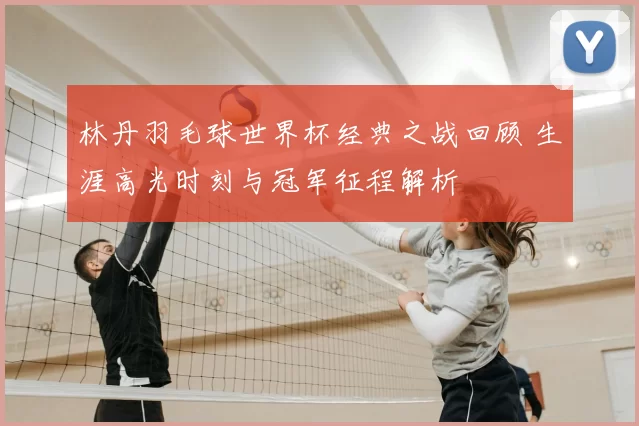 林丹羽毛球世界杯经典之战回顾 生涯高光时刻与冠军征程解析