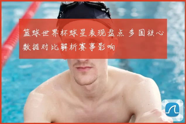 篮球世界杯球星表现盘点 多国核心数据对比解析赛事影响