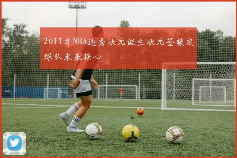 2011年NBA选秀状元诞生状元签锁定球队未来核心