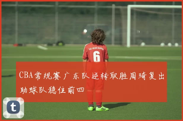 CBA常规赛广东队逆转取胜周琦复出助球队稳住前四