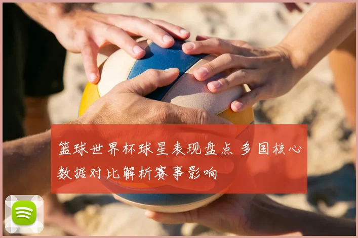 篮球世界杯球星表现盘点 多国核心数据对比解析赛事影响