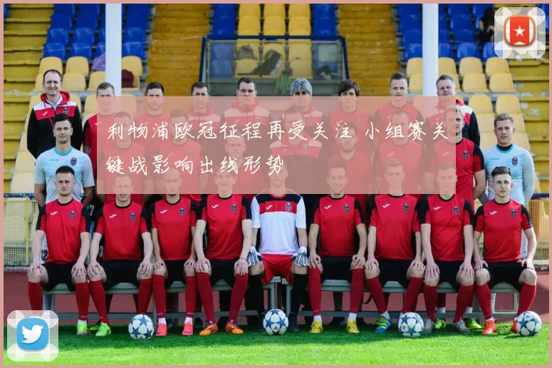 利物浦欧冠征程再受关注 小组赛关键战影响出线形势