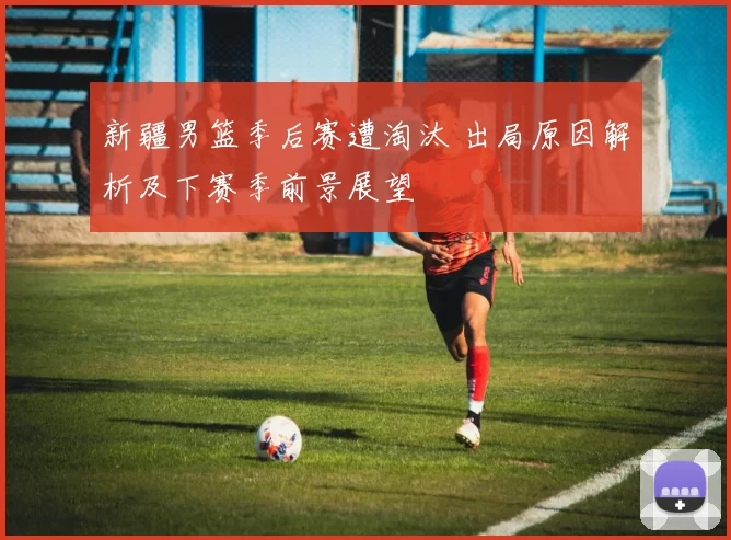 新疆男篮季后赛遭淘汰 出局原因解析及下赛季前景展望