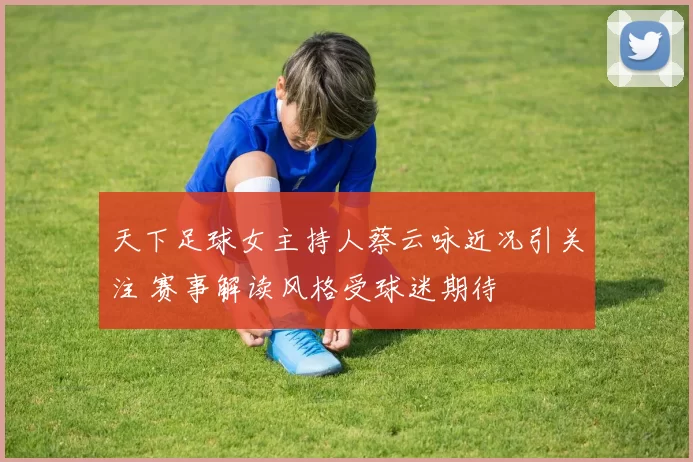 天下足球女主持人蔡云咏近况引关注 赛事解读风格受球迷期待