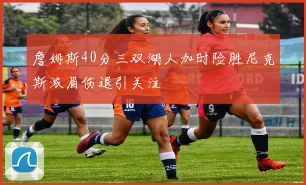 詹姆斯40分三双湖人加时险胜尼克斯浓眉伤退引关注