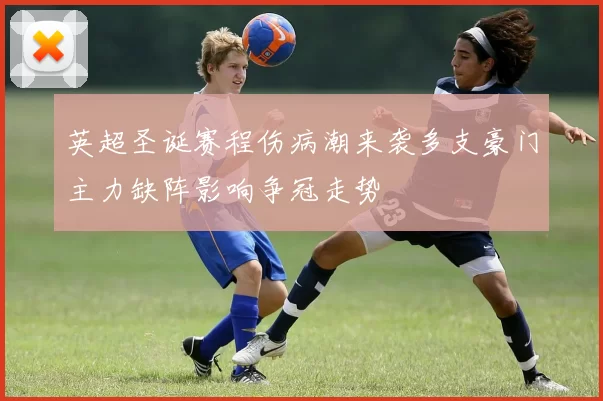 英超圣诞赛程伤病潮来袭多支豪门主力缺阵影响争冠走势
