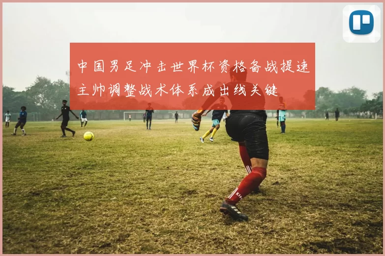 中国男足冲击世界杯资格备战提速主帅调整战术体系成出线关键
