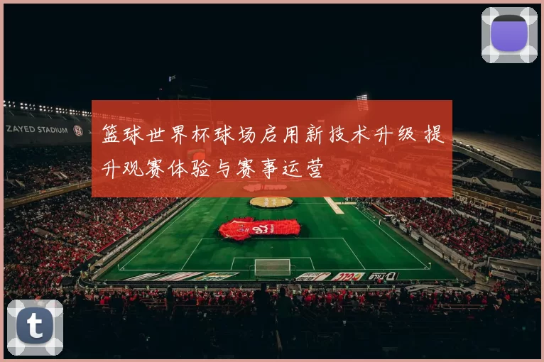 篮球世界杯球场启用新技术升级 提升观赛体验与赛事运营