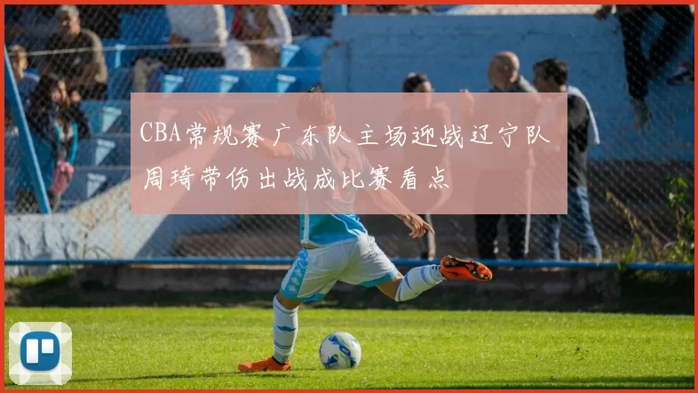 CBA常规赛广东队主场迎战辽宁队 周琦带伤出战成比赛看点