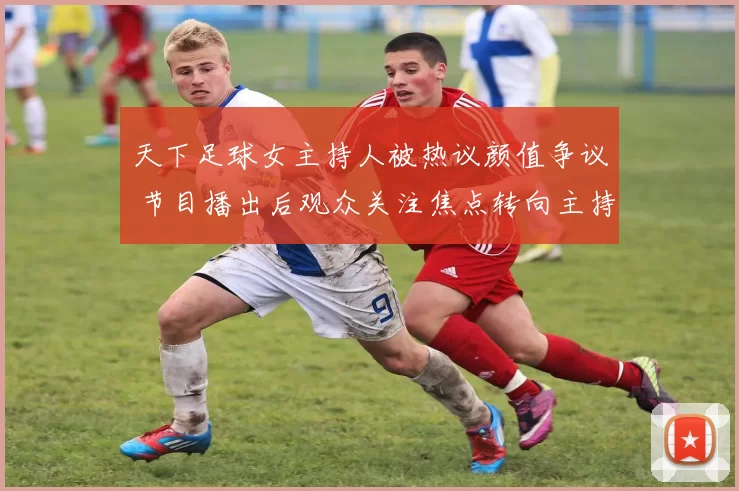 天下足球女主持人被热议颜值争议 节目播出后观众关注焦点转向主持表现