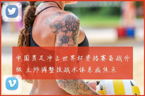 中国男足冲击世界杯资格赛备战升级 主帅调整技战术体系成焦点