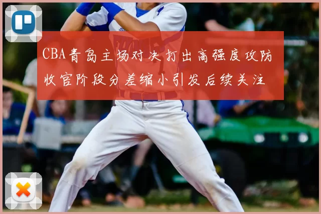 CBA青岛主场对决打出高强度攻防 收官阶段分差缩小引发后续关注
