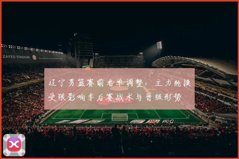 辽宁男篮赛前名单调整，主力轮换受限影响季后赛战术与晋级形势