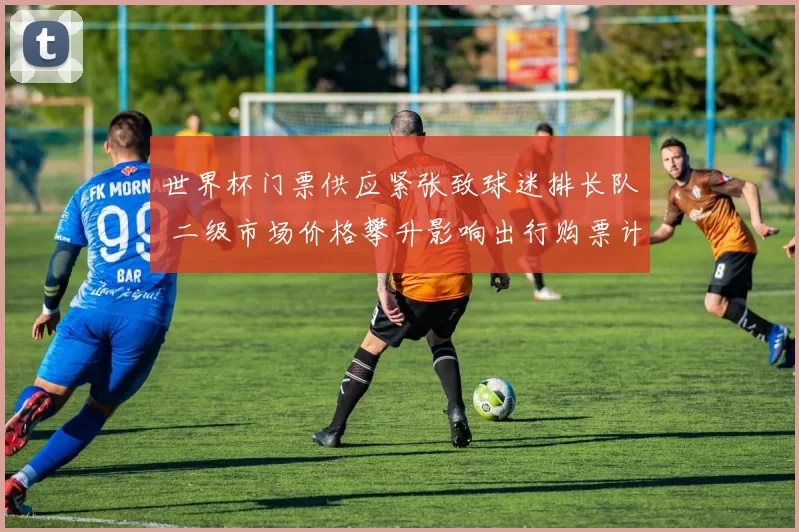 世界杯门票供应紧张致球迷排长队 二级市场价格攀升影响出行购票计划