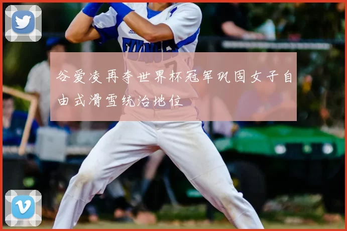 谷爱凌再夺世界杯冠军巩固女子自由式滑雪统治地位