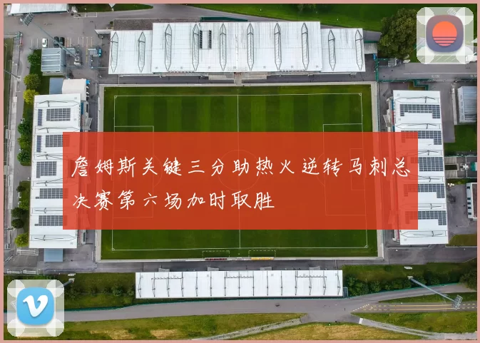 詹姆斯关键三分助热火逆转马刺总决赛第六场加时取胜