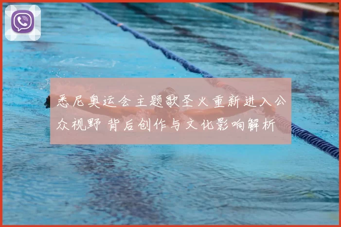 悉尼奥运会主题歌圣火重新进入公众视野 背后创作与文化影响解析