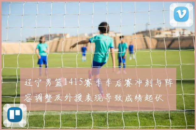 辽宁男篮1415赛季季后赛冲刺与阵容调整及外援表现导致成绩起伏