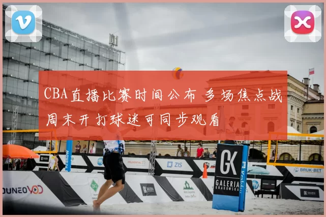 CBA直播比赛时间公布 多场焦点战周末开打球迷可同步观看