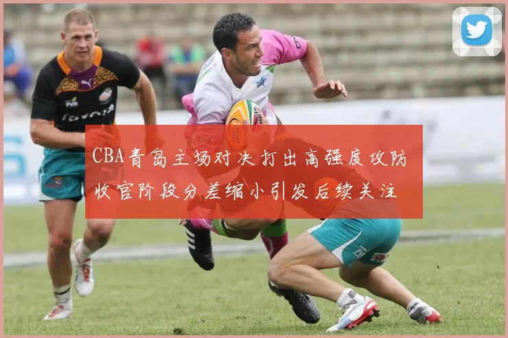 CBA青岛主场对决打出高强度攻防 收官阶段分差缩小引发后续关注