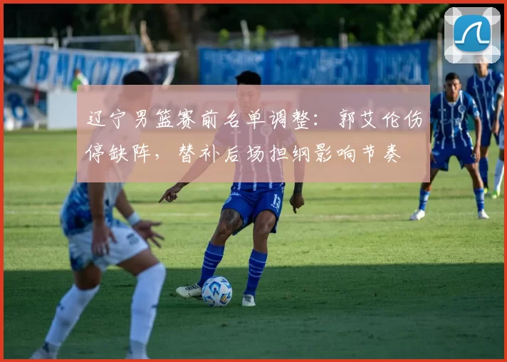 辽宁男篮赛前名单调整:郭艾伦伤停缺阵,替补后场担纲影响节奏