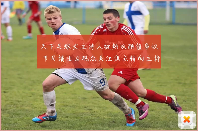 天下足球女主持人被热议颜值争议 节目播出后观众关注焦点转向主持表现