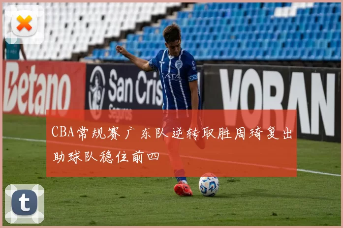 CBA常规赛广东队逆转取胜周琦复出助球队稳住前四