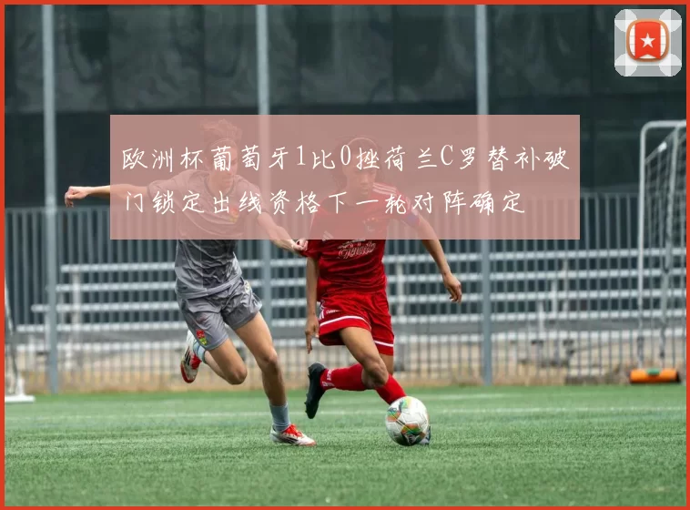 欧洲杯葡萄牙1比0挫荷兰C罗替补破门锁定出线资格下一轮对阵确定