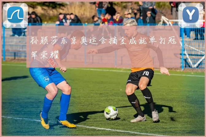 孙颖莎东京奥运会摘金成就单打冠军荣耀